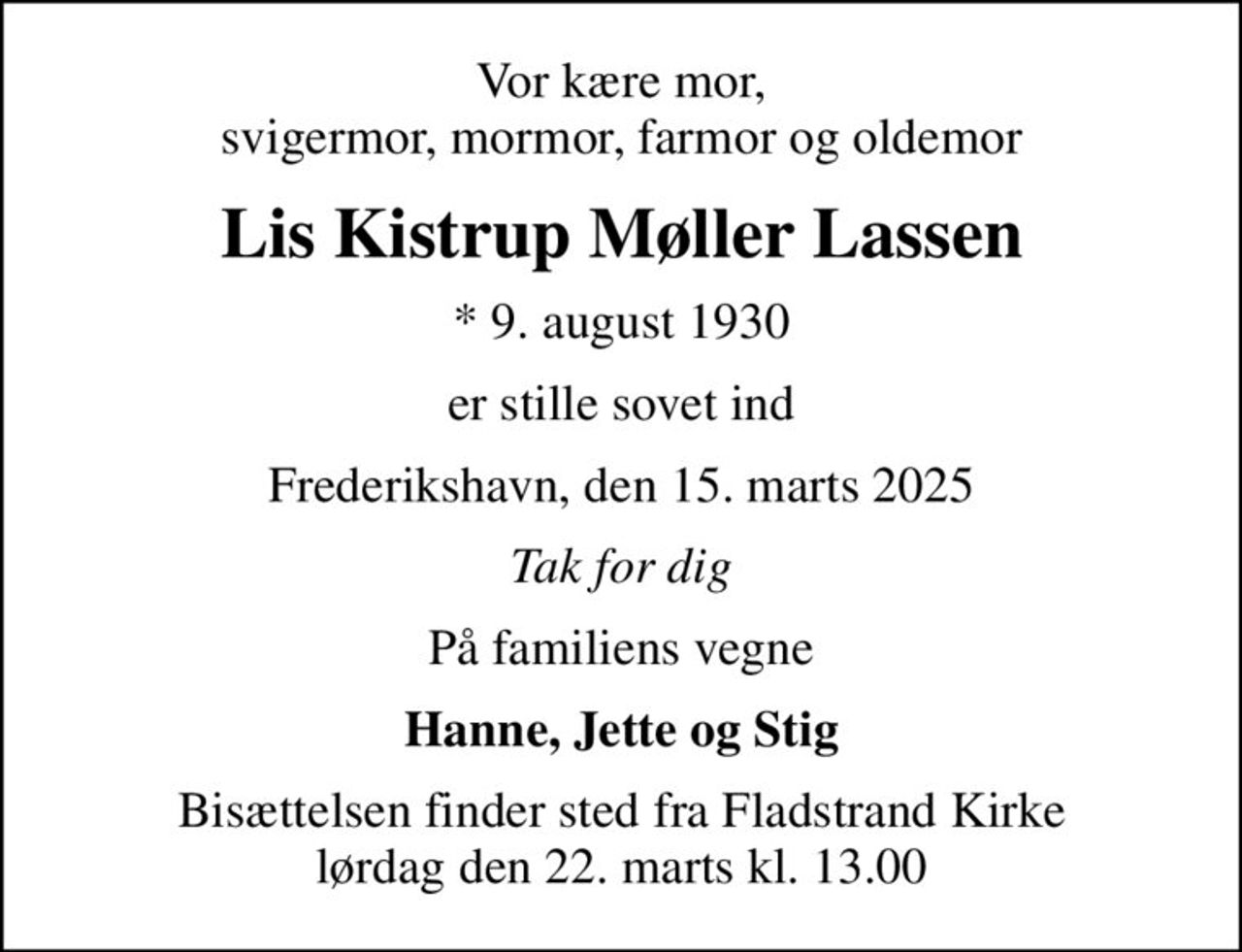 Vor kære mor, svigermor, mormor, farmor og oldemor
Lis Kistrup Møller Lassen
* 9. august 1930
er stille sovet ind
Frederikshavn, den 15. marts 2025
Tak for dig
På familiens vegne
Hanne, Jette og Stig
Bisættelsen finder sted fra Fladstrand Kirke  lørdag den 22. marts kl. 13.00