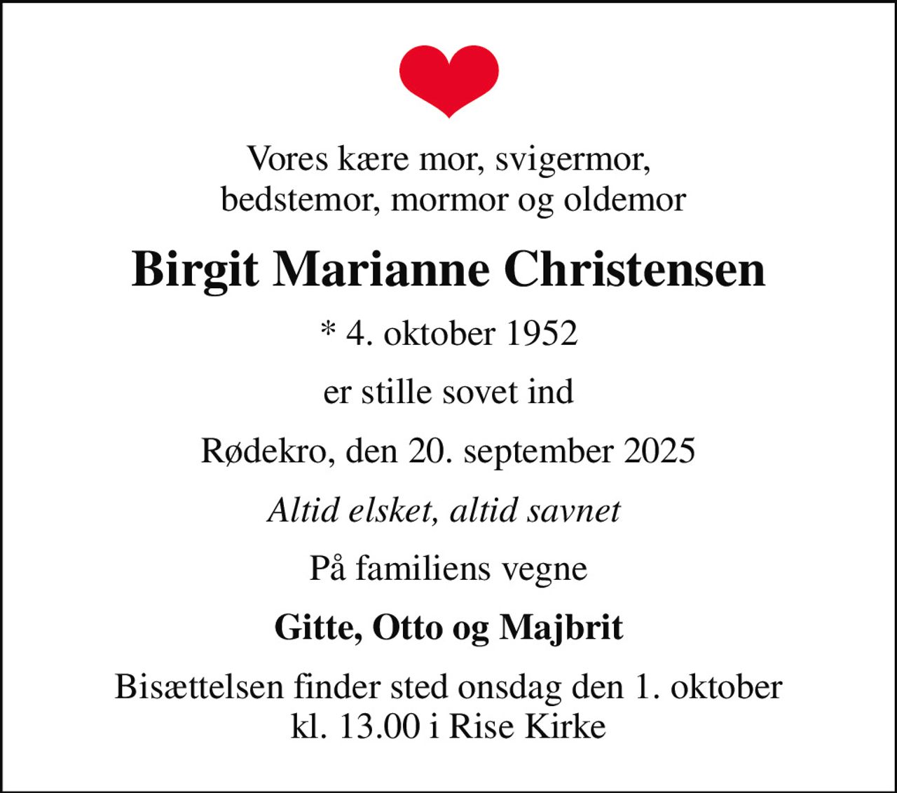 Vores kære mor, svigermor,  bedstemor, mormor og oldemor
Birgit Marianne Christensen
* 4. oktober 1952
er stille sovet ind
Rødekro, den 20. september 2025
Altid elsket, altid savnet 
På familiens vegne
Gitte, Otto og Majbrit
Bisættelsen finder sted onsdag den 1. oktober kl. 13.00 i Rise Kirke