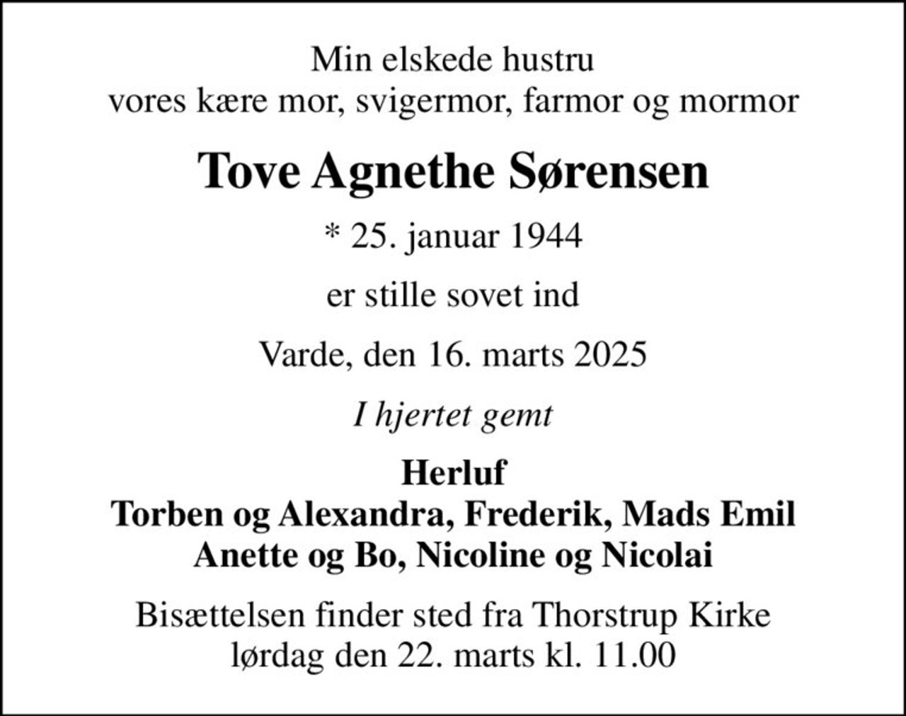 Min elskede hustru vores kære mor, svigermor, farmor og mormor
Tove Agnethe Sørensen
* 25. januar 1944
er stille sovet ind
Varde, den 16. marts 2025
I hjertet gemt
Herluf Torben og Alexandra, Frederik, Mads Emil Anette og Bo, Nicoline og Nicolai
Bisættelsen finder sted fra Thorstrup Kirke  lørdag den 22. marts kl. 11.00