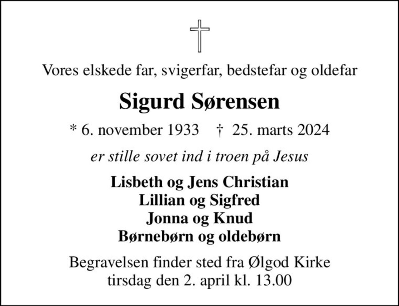 Vores elskede far, svigerfar, bedstefar og oldefar
Sigurd Sørensen
* 6. november 1933    ✝ 25. marts 2024
er stille sovet ind i troen på Jesus
Lisbeth og Jens Christian Lillian og Sigfred Jonna og Knud Børnebørn og oldebørn
Begravelsen finder sted fra Ølgod Kirke  tirsdag den 2. april kl. 13.00