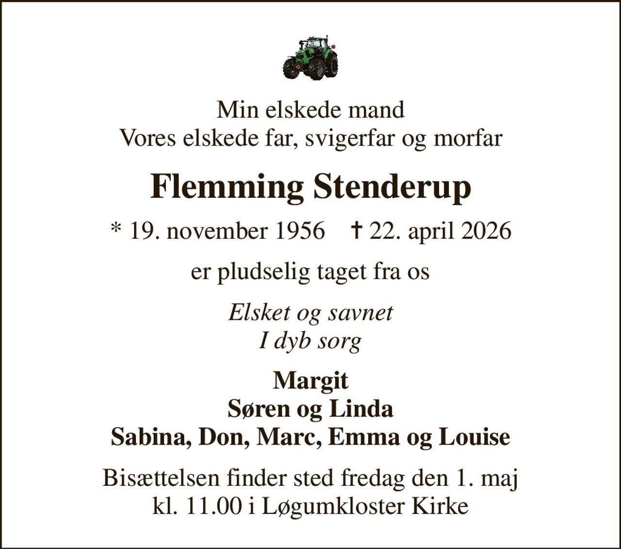 Min elskede mand Vores elskede far, svigerfar og morfar
Flemming Stenderup
* 19. november 1956    ✝ 22. april 2026
er pludselig taget fra os
Elsket og savnet I dyb sorg
Margit Søren og Linda Sabina, Don, Marc, Emma og Louise
Bisættelsen finder sted fredag den 1. maj kl. 11.00 i Løgumkloster Kirke