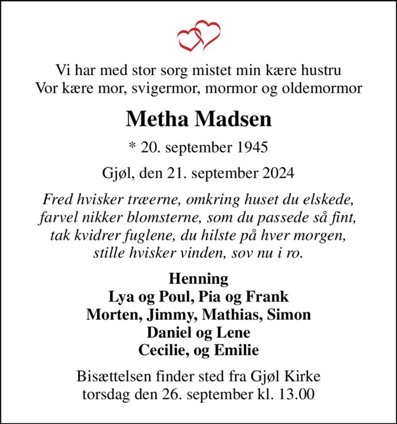 Vi har med stor sorg mistet min kære hustru Vor kære mor, svigermor, mormor og oldemormor
Metha Madsen
* 20. september 1945
Gjøl, den 21. september 2024
Fred hvisker træerne, omkring huset du elskede, farvel nikker blomsterne, som du passede så fint, tak kvidrer fuglene, du hilste på hver morgen, stille hvisker vinden, sov nu i ro.
Henning  Lya og Poul, Pia og Frank  Morten, Jimmy, Mathias, Simon Daniel og Lene Cecilie, og Emilie
Bisættelsen finder sted fra Gjøl Kirke  torsdag den 26. september kl. 13.00