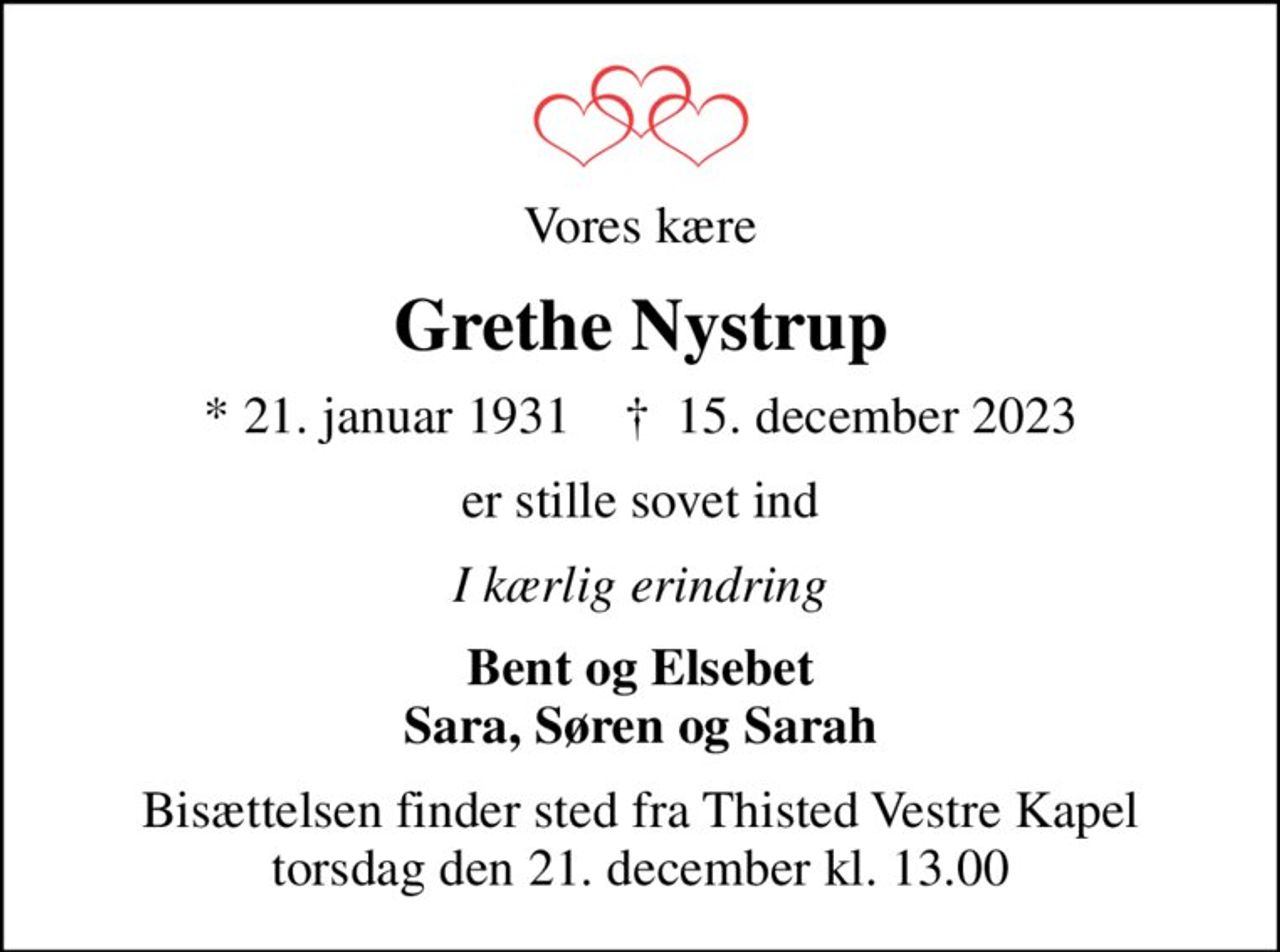 Vores kære
Grethe Nystrup
* 21. januar 1931    ✝ 15. december 2023
er stille sovet ind
I kærlig erindring
Bent og Elsebet Sara, Søren og Sarah
Bisættelsen finder sted fra Thisted Vestre Kapel  torsdag den 21. december kl. 13.00