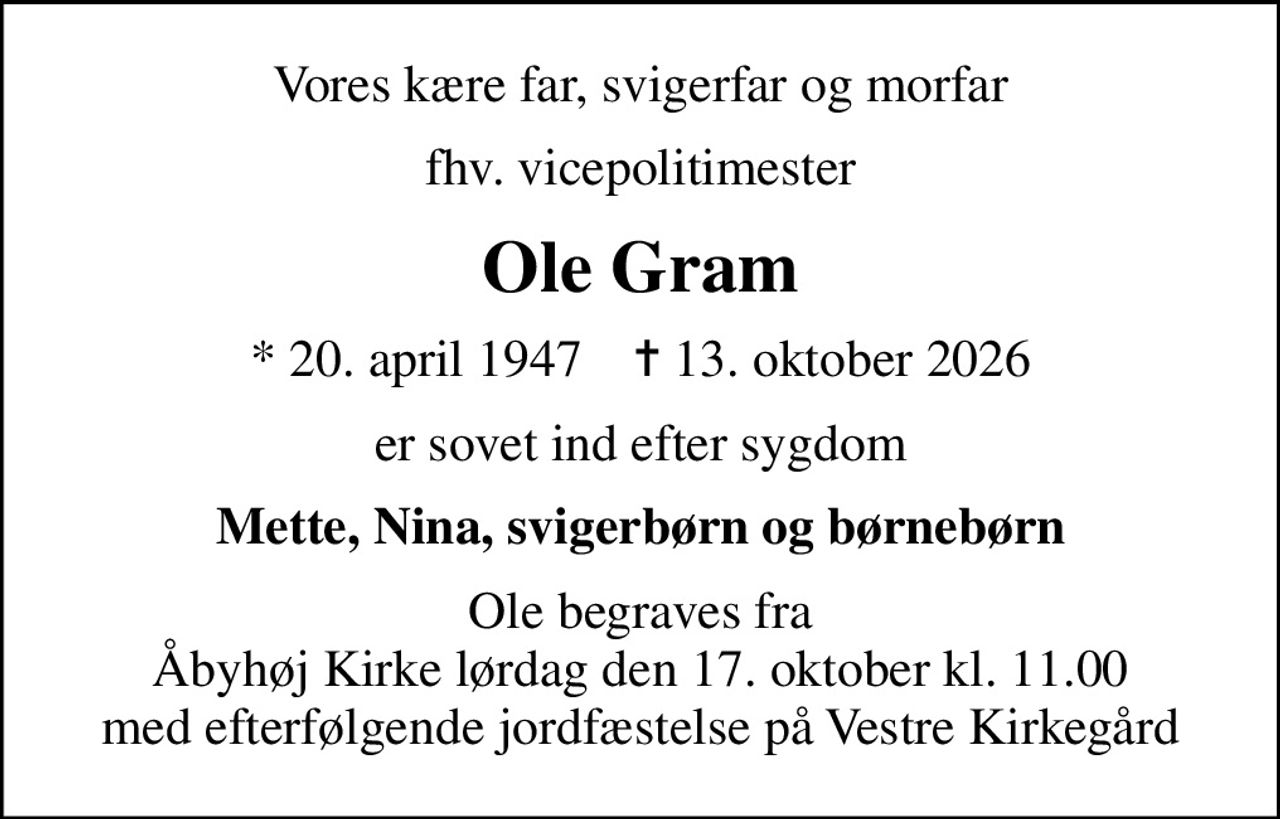 Vores kære far, svigerfar og morfar
fhv. vicepolitimester
Ole Gram
* 20. april 1947    ✝ 13. oktober 2026
er sovet ind efter sygdom
Mette, Nina, svigerbørn og børnebørn
Ole begraves fra Åbyhøj Kirke lørdag den 17. oktober kl. 11.00 med efterfølgende jordfæstelse på Vestre Kirkegård
