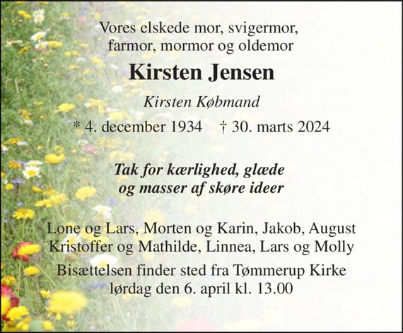 Vores elskede mor, svigermor,  farmor, mormor og oldemor 
Kirsten Jensen 
Kirsten Købmand 
*&#x200B;&#x200B; 4. december 1934&#x200B;&#x200B;    &#x271D;&#x200B;&#x200B; 30. marts 2024 
 Tak for kærlighed, glæde  og masser af skøre ideer  
Lone og Lars, Morten og Karin, Jakob, August  Kristoffer og Mathilde, Linnea, Lars og Molly  
Bisættelsen finder sted fra Tømmerup Kirke lørdag den 6. april kl. 13.00