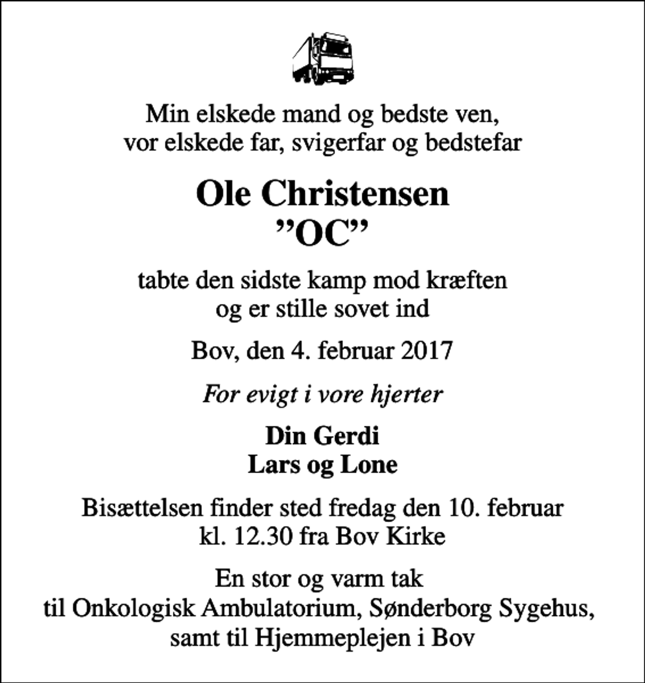 <p>Min elskede mand og bedste ven, vor elskede far, svigerfar og bedstefar<br />Ole Christensen OC<br />tabte den sidste kamp mod kræften og er stille sovet ind<br />Bov, den 4. februar 2017<br />For evigt i vore hjerter<br />Din Gerdi Lars og Lone<br />Bisættelsen finder sted fredag den 10. februar kl. 12.30 fra Bov Kirke<br />En stor og varm tak til Onkologisk Ambulatorium, Sønderborg Sygehus, samt til Hjemmeplejen i Bov</p>
