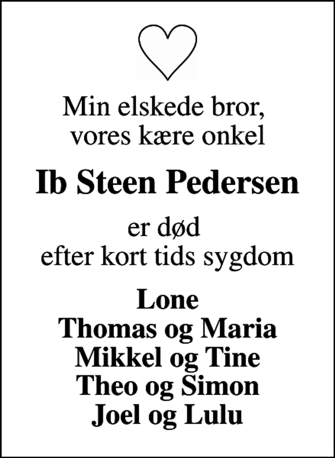 <p>Min elskede bror, vores kære onkel<br />Ib Steen Pedersen<br />er død efter kort tids sygdom<br />Lone Thomas og Maria Mikkel og Tine Theo og Simon Joel og Lulu</p>