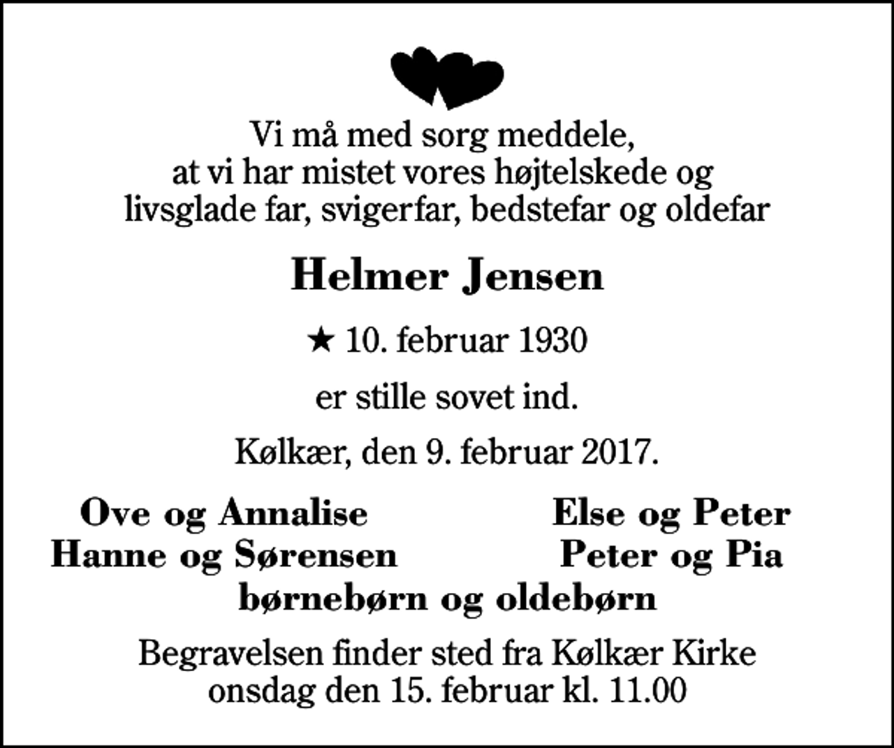 <p>Vi må med sorg meddele, at vi har mistet vores højtelskede og livsglade far, svigerfar, bedstefar og oldefar<br />Helmer Jensen<br />* 10. februar 1930<br />er stille sovet ind.<br />Kølkær, den 9. februar 2017.<br />Ove og Annalise<br />Else og Peter<br />Hanne og Sørensen<br />Peter og Pia<br />Begravelsen finder sted fra Kølkær Kirke onsdag den 15. februar kl. 11.00</p>