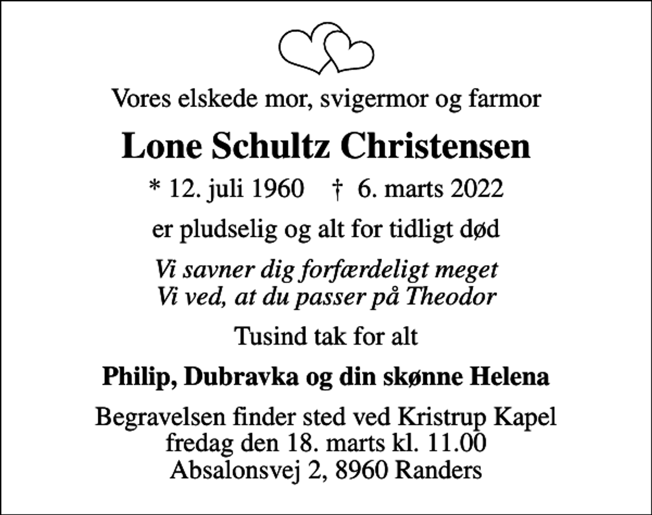 <p>Vores elskede mor, svigermor og farmor<br />Lone Schultz Christensen<br />* 12. juli 1960 ✝ 6. marts 2022<br />er pludselig og alt for tidligt død<br />Vi savner dig forfærdeligt meget Vi ved, at du passer på Theodor<br />Tusind tak for alt<br />Philip, Dubravka og din skønne Helena<br />Begravelsen finder sted ved Kristrup Kapel fredag den 18. marts kl. 11.00 Absalonsvej 2, 8960 Randers</p>