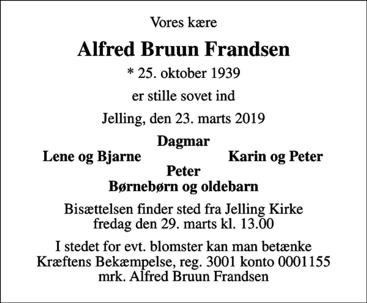 <p>Vores kære<br />Alfred Bruun Frandsen<br />* 25. oktober 1939<br />er stille sovet ind<br />Jelling, den 23. marts 2019<br />Dagmar<br />Lene og Bjarne<br />Karin og Peter<br />Bisættelsen finder sted fra Jelling Kirke fredag den 29. marts kl. 13.00<br />I stedet for evt. blomster kan man betænke<br />Kræftens Bekæmpelse reg.3001konto0001155mrk. Alfred<br />Bruun Frandsen</p>