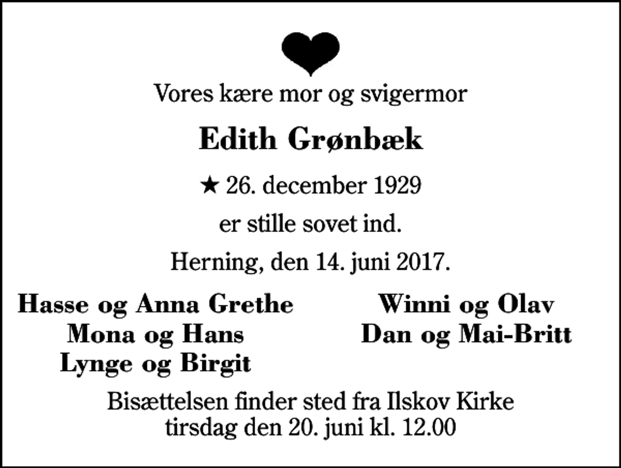 <p>Vores kære mor og svigermor<br />Edith Grønbæk<br />* 26. december 1929<br />er stille sovet ind.<br />Herning, den 14. juni 2017.<br />Hasse og Anna Grethe<br />Winni og Olav<br />Mona og Hans<br />Dan og Mai-Britt<br />Lynge og Birgit<br />Bisættelsen finder sted fra Ilskov Kirke tirsdag den 20. juni kl. 12.00</p>