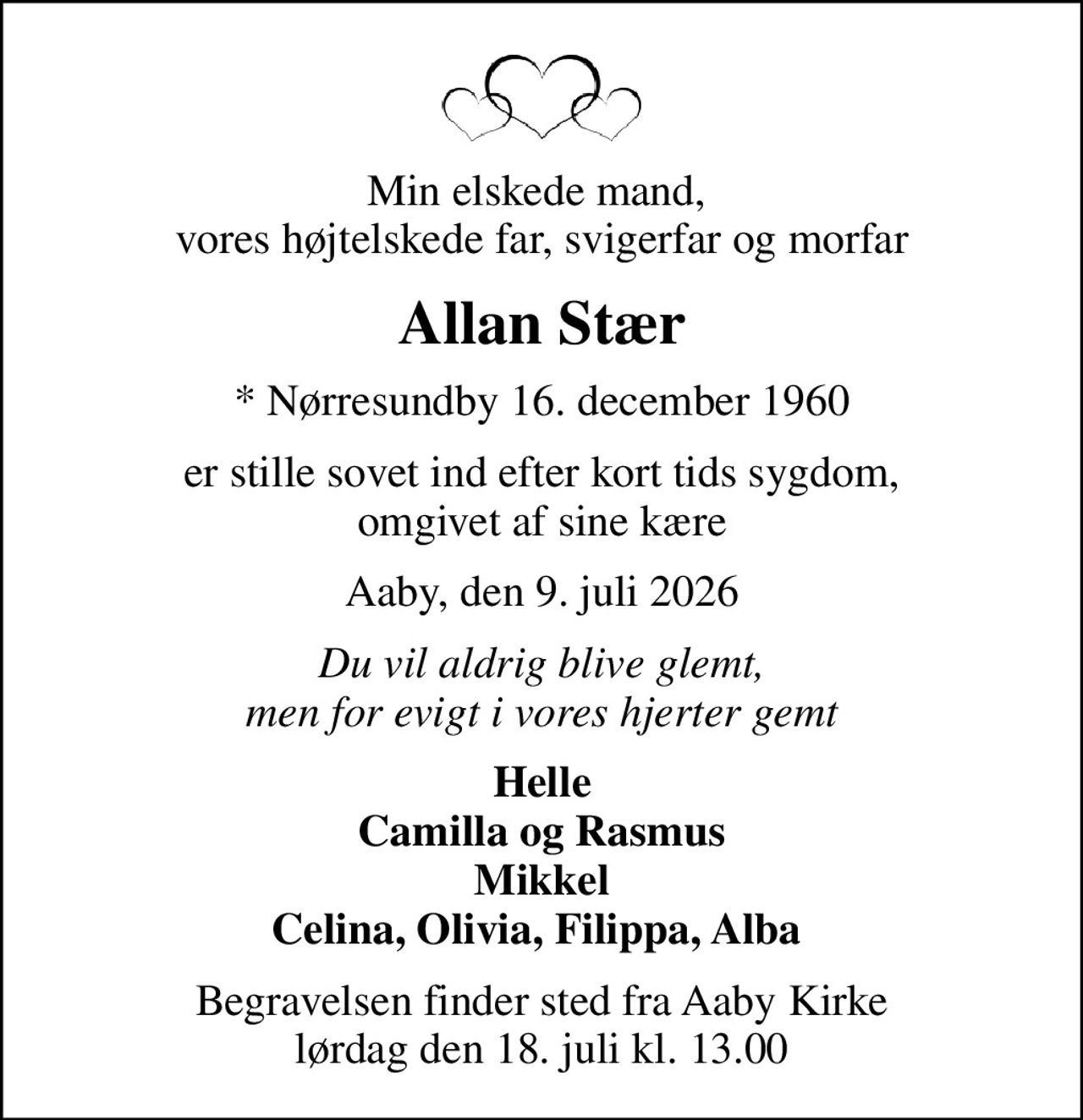 Min elskede mand,  vores højtelskede far, svigerfar og morfar
Allan Stær
* Nørresundby 16. december 1960
er stille sovet ind efter kort tids sygdom, omgivet af sine kære
Aaby, den 9. juli 2026
Du vil aldrig blive glemt, men for evigt i vores hjerter gemt
Helle Camilla og Rasmus Mikkel Celina, Olivia, Filippa, Alba 
Begravelsen finder sted fra Aaby Kirke  lørdag den 18. juli kl. 13.00