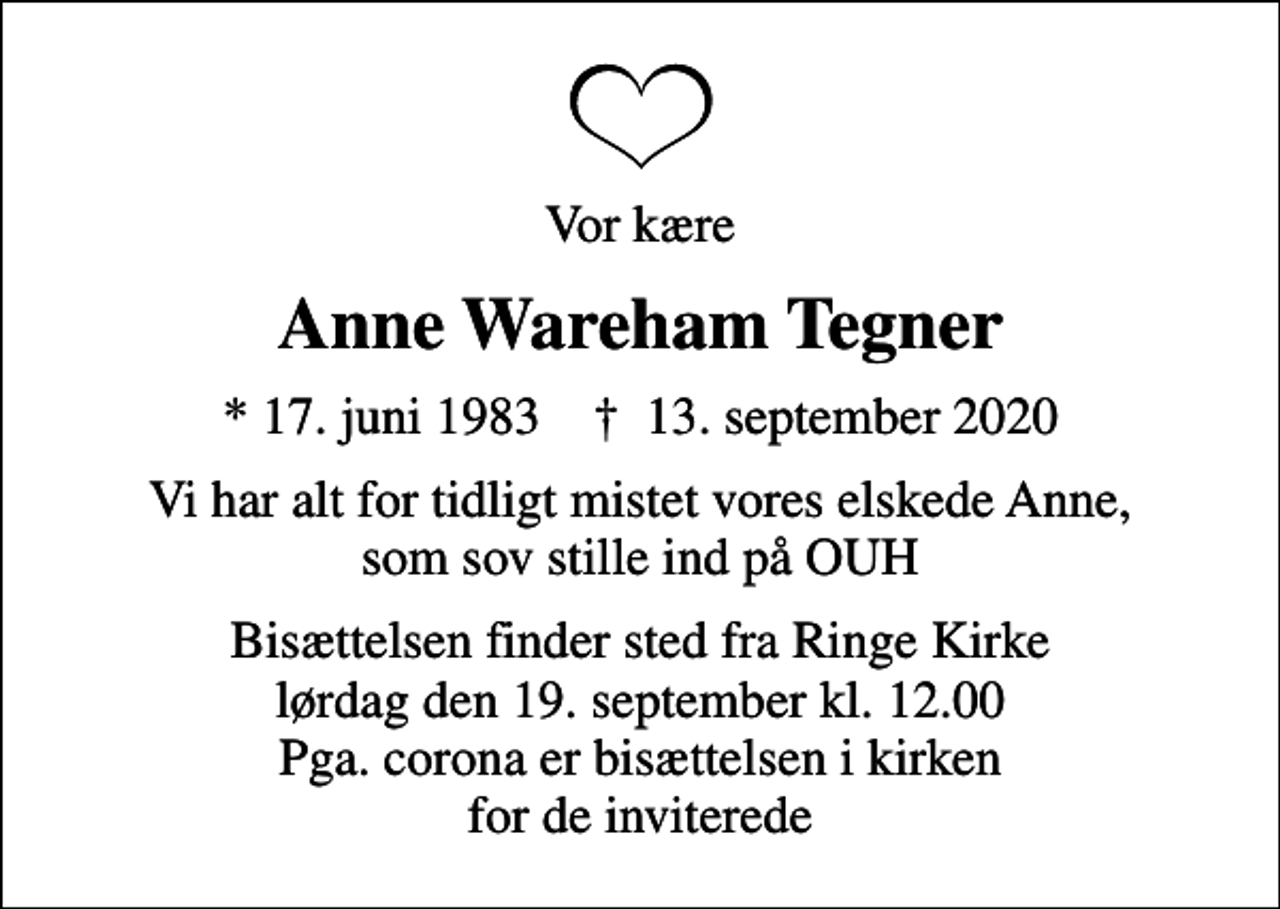 <p>Vor kære<br />Anne Wareham Tegner<br />* 17. juni 1983 ✝ 13. september 2020<br />Vi har alt for tidligt mistet vores elskede Anne, som sov stille ind på OUH<br />Bisættelsen finder sted fra Ringe Kirke lørdag den 19. september kl. 12.00 Pga. corona er bisættelsen i kirken for de inviterede</p>