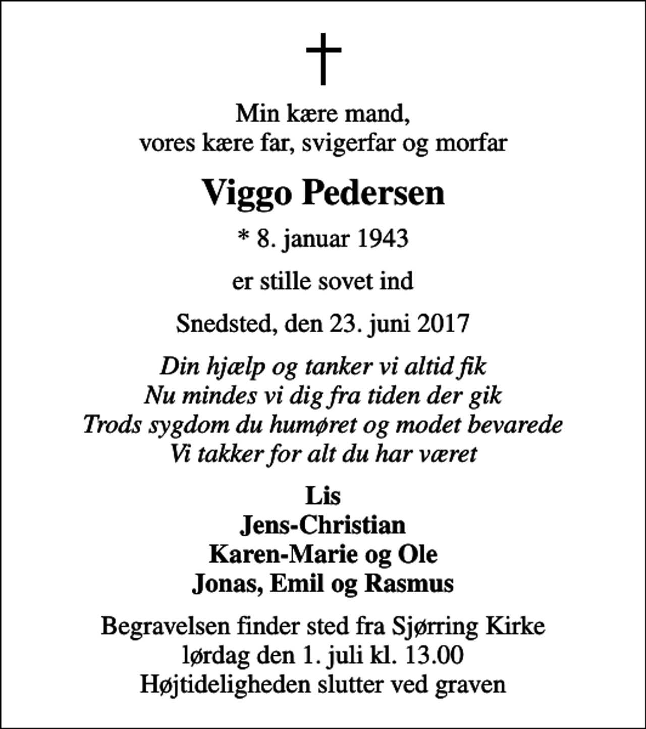 <p>Min kære mand, vores kære far, svigerfar og morfar<br />Viggo Pedersen<br />* 8. januar 1943<br />er stille sovet ind<br />Snedsted, den 23. juni 2017<br />Din hjælp og tanker vi altid fik Nu mindes vi dig fra tiden der gik Trods sygdom du humøret og modet bevarede Vi takker for alt du har været<br />Lis Jens-Christian Karen-Marie og Ole Jonas, Emil og Rasmus<br />Begravelsen finder sted fra Sjørring Kirke lørdag den 1. juli kl. 13.00 Højtideligheden slutter ved graven</p>