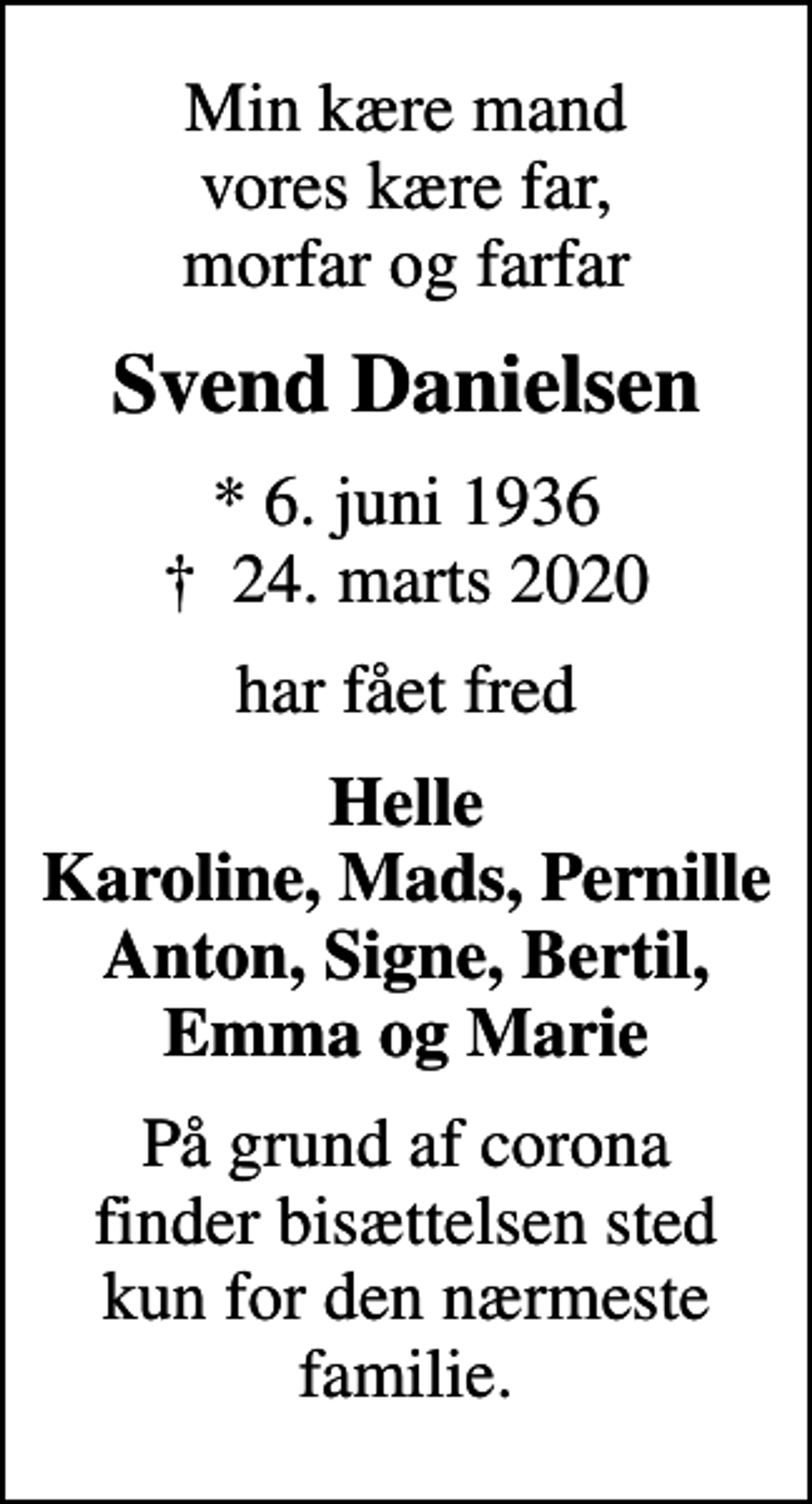 <p>Min kære mand vores kære far, morfar og farfar<br />Svend Danielsen<br />* 6. juni 1936<br />✝ 24. marts 2020<br />har fået fred<br />Helle Karoline, Mads, Pernille Anton, Signe, Bertil, Emma og Marie<br />På grund af corona finder bisættelsen sted kun for den nærmeste familie.</p>