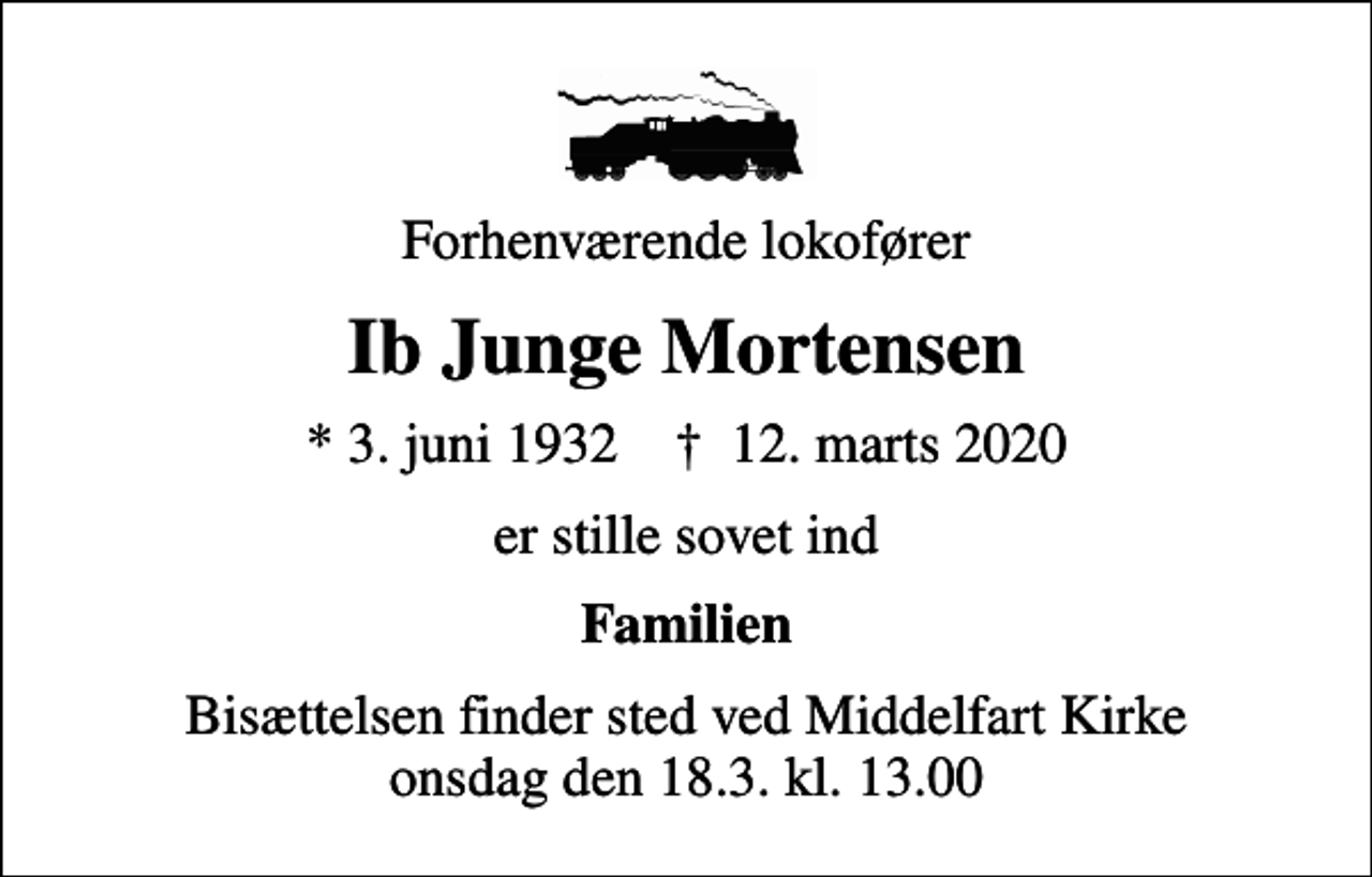 <p>Forhenværende lokofører<br />Ib Junge Mortensen<br />* 3. juni 1932 ✝ 12. marts 2020<br />er stille sovet ind<br />Familien<br />Bisættelsen finder sted ved Middelfart Kirke onsdag den 18.3. kl. 13.00</p>