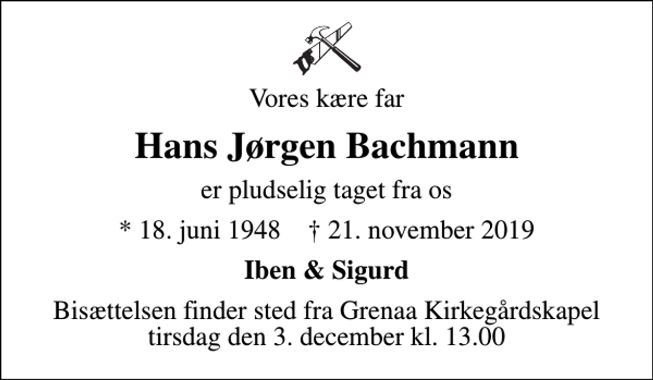<p>Vores kære far<br />Hans Jørgen Bachmann<br />er pludselig taget fra os<br />* 18. juni 1948 ✝ 21. november 2019<br />Iben &amp; Sigurd<br />Bisættelsen finder sted fra Grenaa Kirkegårdskapel tirsdag den 3. december kl. 13.00</p>