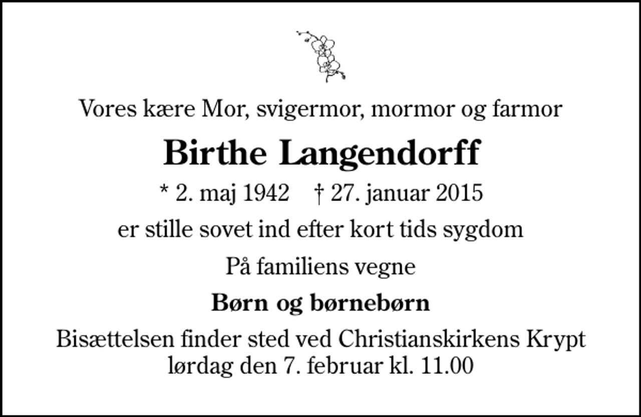 <p>Vores kære Mor, svigermor, mormor og farmor<br />Birthe Langendorff<br />* 2. maj 1942 ✝ 27. januar 2015<br />er stille sovet ind efter kort tids sygdom<br />På familiens vegne<br />Børn og børnebørn<br />Bisættelsen finder sted ved Christianskirkens Krypt lørdag den 7. februar kl. 11.00</p>