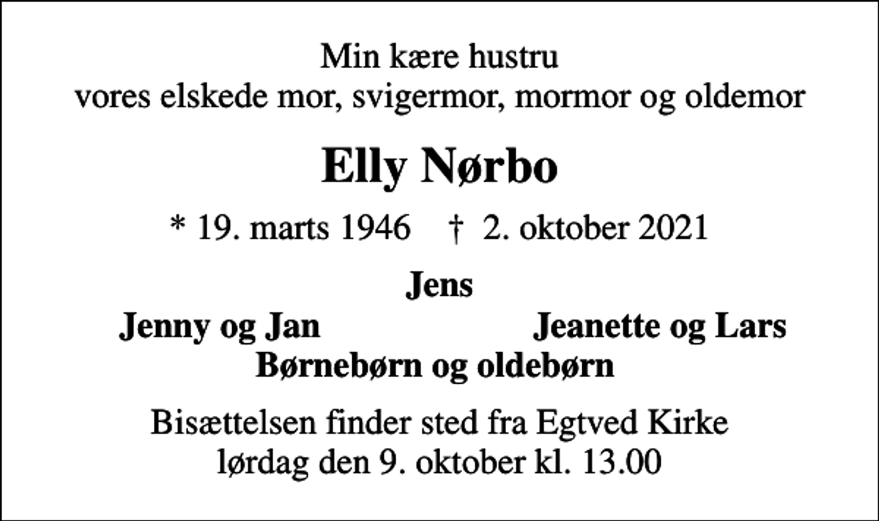 <p>Min kære hustru vores elskede mor, svigermor, mormor og oldemor<br />Elly Nørbo<br />* 19. marts 1946 ✝ 2. oktober 2021<br />Jens<br />Jenny og Jan<br />Jeanette og Lars<br />Bisættelsen finder sted fra Egtved Kirke lørdag den 9. oktober kl. 13.00</p>