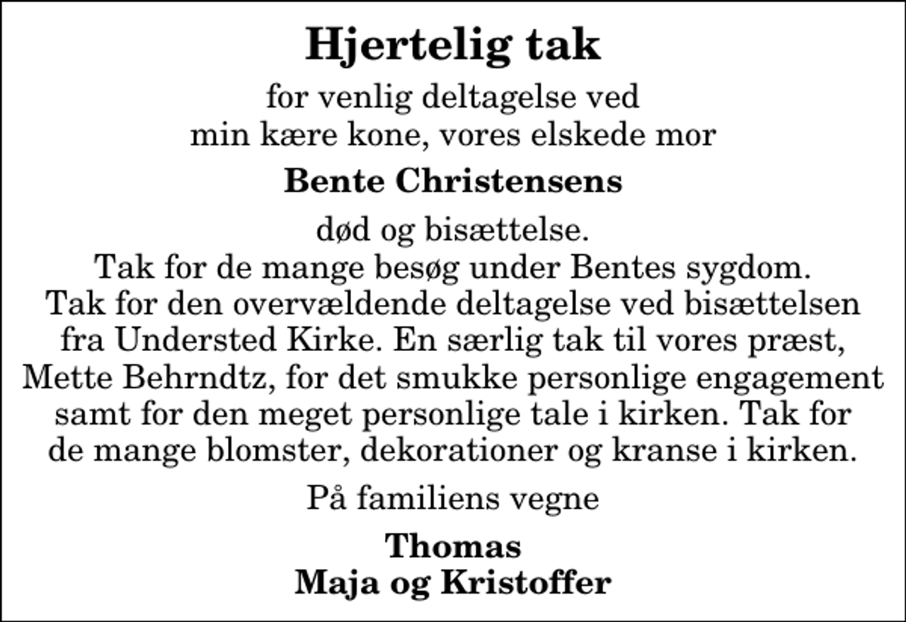 <p>Hjertelig tak<br />for venlig deltagelse ved min kære kone, vores elskede mor<br />Bente Christensens<br />død og bisættelse. Tak for de mange besøg under Bentes sygdom. Tak for den overvældende deltagelse ved bisættelsen fra Understed Kirke. En særlig tak til vores præst, Mette Behrndtz, for det smukke personlige engagement samt for den meget personlige tale i kirken. Tak for de mange blomster, dekorationer og kranse i kirken.<br />På familiens vegne<br />Thomas Maja og Kristoffer</p>