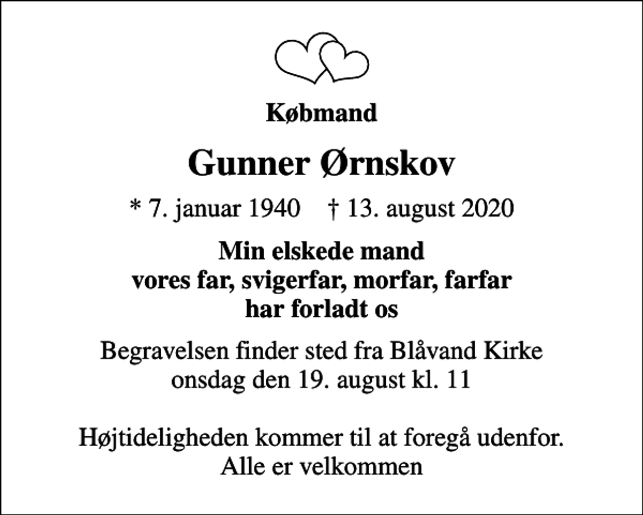 <p>Købmand<br />Gunner Ørnskov<br />* 7. januar 1940 ✝ 13. august 2020<br />Min elskede mand vores far, svigerfar, morfar, farfar har forladt os<br />Begravelsen finder sted fra Blåvand Kirke onsdag den 19. august kl. 11 Højtideligheden kommer til at foregå udenfor. Alle er velkommen</p>