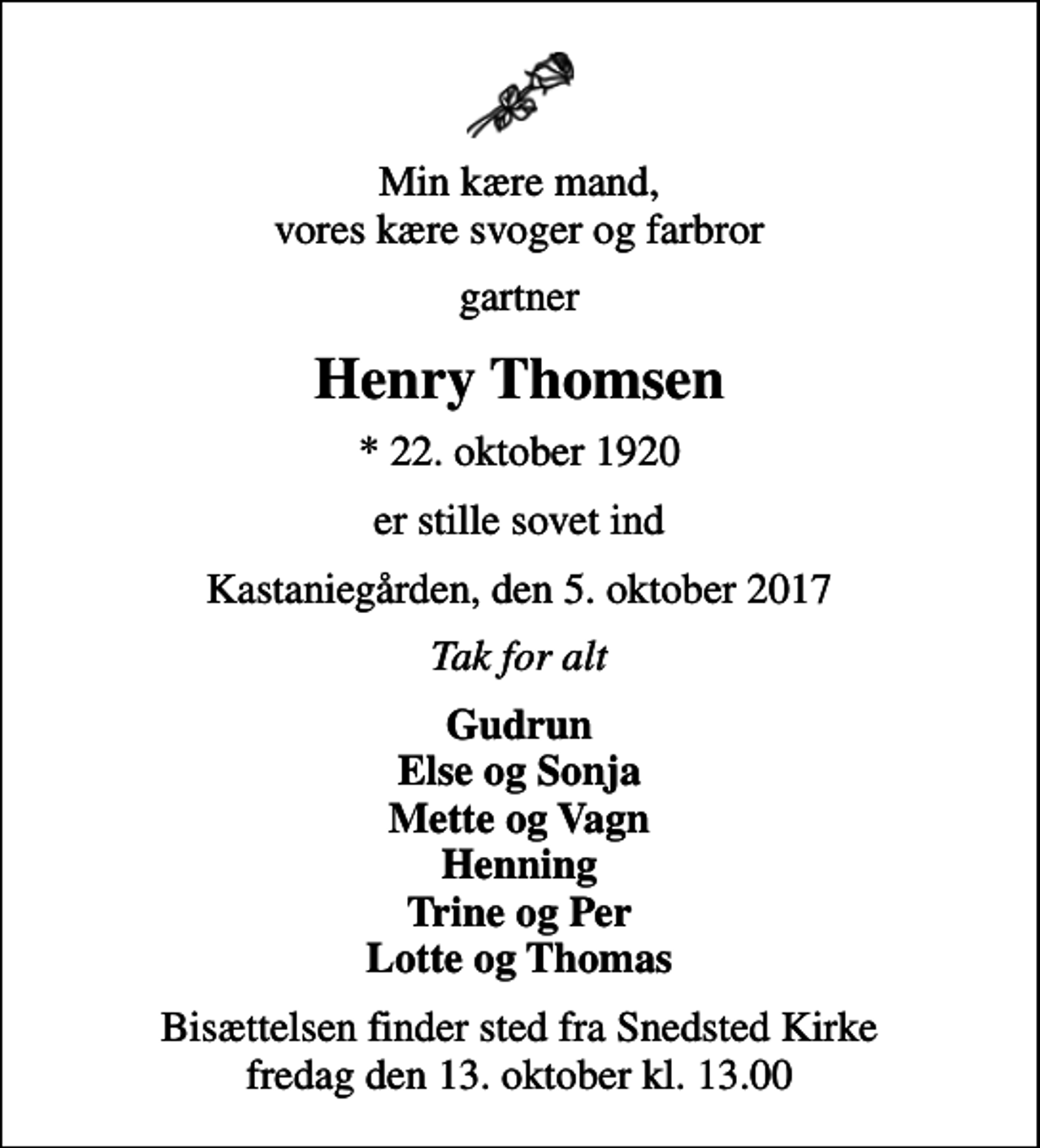 <p>Min kære mand, vores kære svoger og farbror<br />gartner<br />Henry Thomsen<br />* 22. oktober 1920<br />er stille sovet ind<br />Kastaniegården, den 5. oktober 2017<br />Tak for alt<br />Gudrun Else og Sonja Mette og Vagn Henning Trine og Per Lotte og Thomas<br />Bisættelsen finder sted fra Snedsted Kirke fredag den 13. oktober kl. 13.00</p>