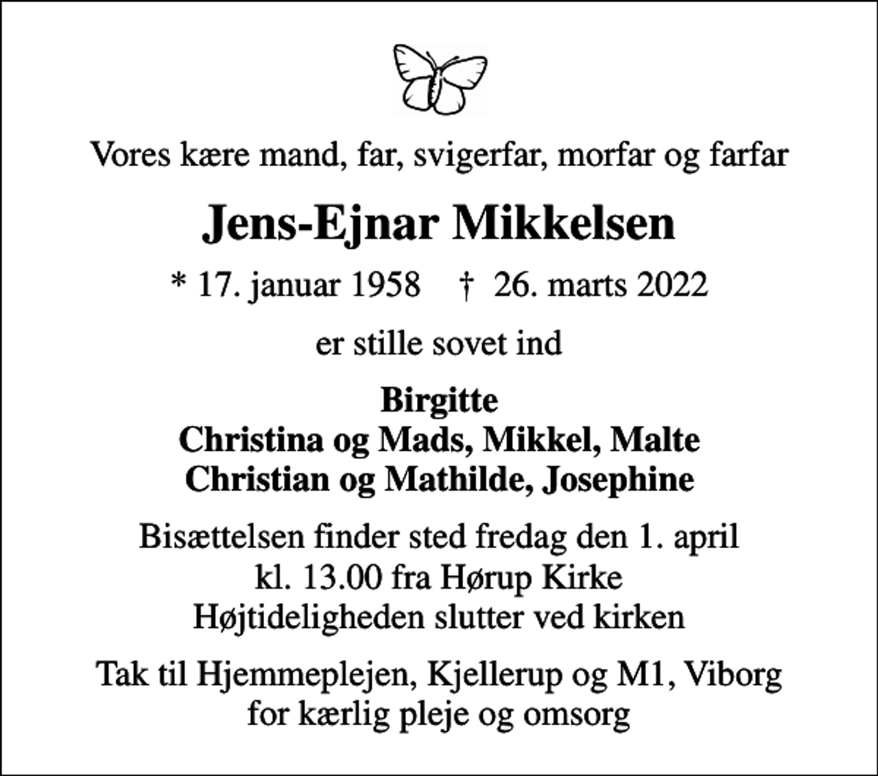 <p>Vores kære mand, far, svigerfar, morfar og farfar<br />Jens-Ejnar Mikkelsen<br />* 17. januar 1958 ✝ 26. marts 2022<br />er stille sovet ind<br />Birgitte Christina og Mads, Mikkel, Malte Christian og Mathilde, Josephine<br />Bisættelsen finder sted fredag den 1. april kl. 13.00 fra Hørup Kirke Højtideligheden slutter ved kirken<br />Tak til Hjemmeplejen, Kjellerup og M1, Viborg for kærlig pleje og omsorg</p>