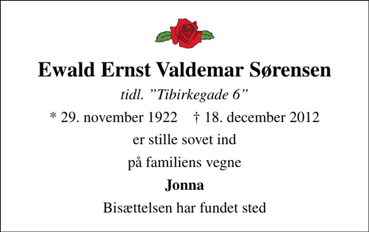 <p>Ewald Ernst Valdemar Sørensen<br />tidl. Tibirkegade 6<br />* 29. november 1922 ✝ 18. december 2012<br />er stille sovet ind<br />på familiens vegne<br />Jonna<br />Bisættelsen har fundet sted</p>