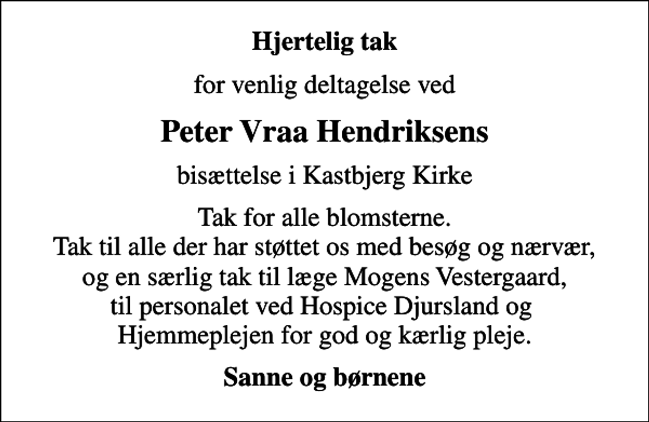 <p>Hjertelig tak<br />for venlig deltagelse ved<br />Peter Vraa Hendriksens<br />bisættelse i Kastbjerg Kirke<br />Tak for alle blomsterne. Tak til alle der har støttet os med besøg og nærvær, og en særlig tak til læge Mogens Vestergaard, til personalet ved Hospice Djursland og Hjemmeplejen for god og kærlig pleje.<br />Sanne og børnene</p>