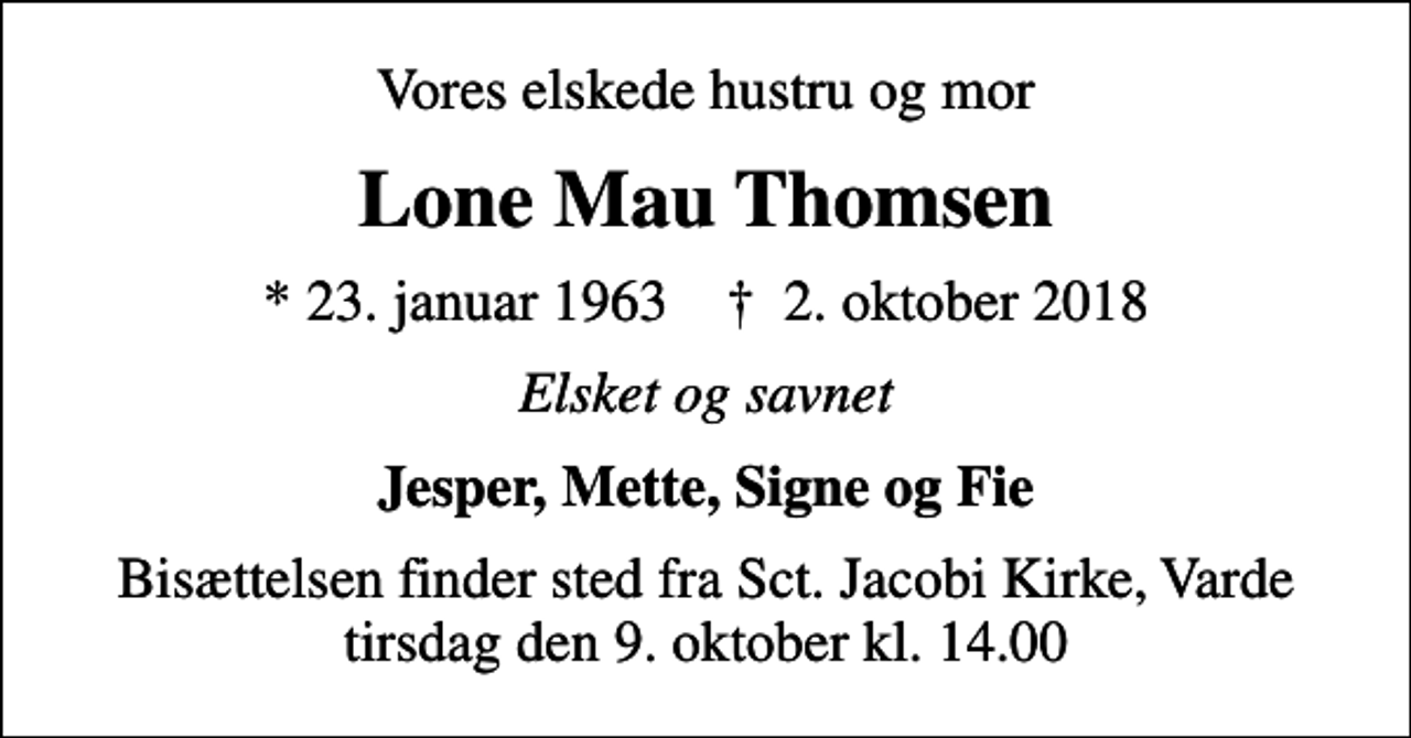 <p>Vores elskede hustru og mor<br />Lone Mau Thomsen<br />* 23. januar 1963 ✝ 2. oktober 2018<br />Elsket og savnet<br />Jesper, Mette, Signe og Fie<br />Bisættelsen finder sted fra Sct. Jacobi Kirke, Varde tirsdag den 9. oktober kl. 14.00</p>