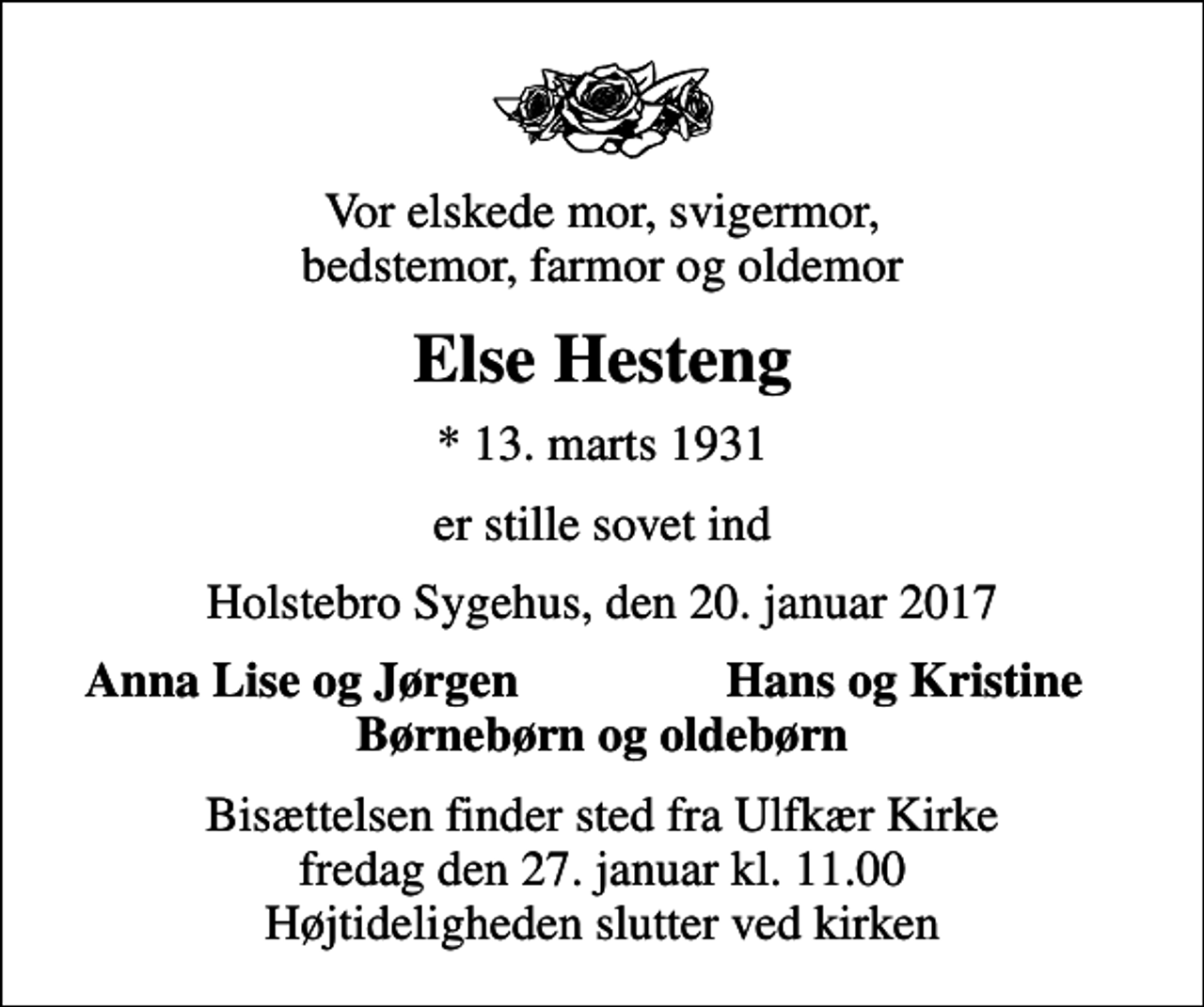 <p>Vor elskede mor, svigermor, bedstemor, farmor og oldemor<br />Else Hesteng<br />* 13. marts 1931<br />er stille sovet ind<br />Holstebro Sygehus, den 20. januar 2017<br />Anna Lise og Jørgen<br />Hans og Kristine<br />Bisættelsen finder sted fra Ulfkær Kirke fredag den 27. januar kl. 11.00 Højtideligheden slutter ved kirken</p>
