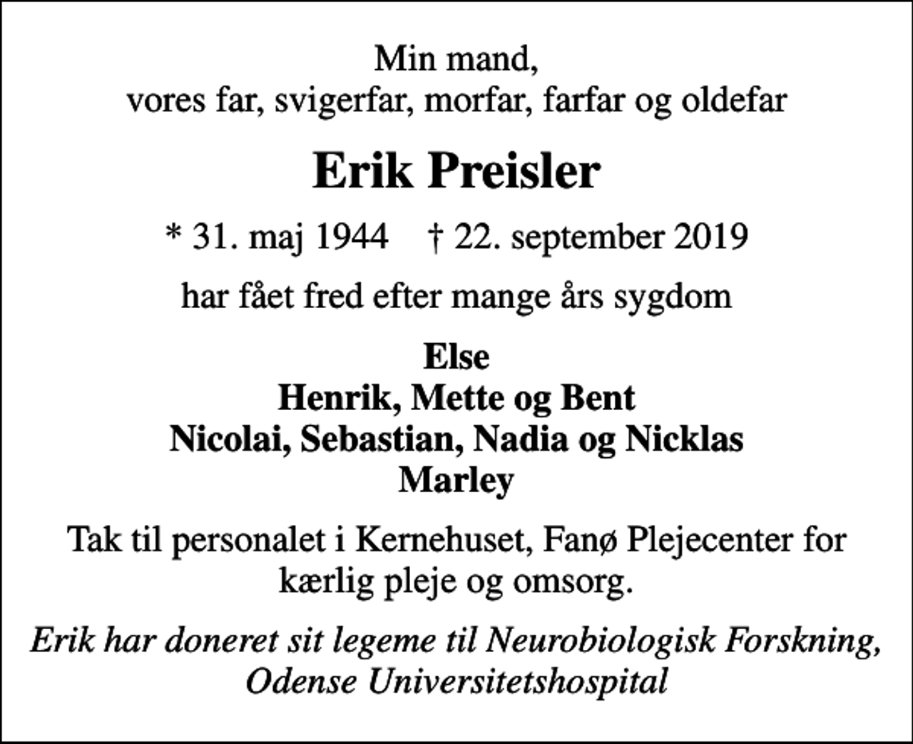<p>Min mand, vores far, svigerfar, morfar, farfar og oldefar<br />Erik Preisler<br />* 31. maj 1944 ✝ 22. september 2019<br />har fået fred efter mange års sygdom<br />Else Henrik, Mette og Bent Nicolai, Sebastian, Nadia og Nicklas Marley<br />Tak til personalet i Kernehuset, Fanø Plejecenter for kærlig pleje og omsorg.<br />Erik har doneret sit legeme til Neurobiologisk Forskning, Odense Universitetshospital</p>