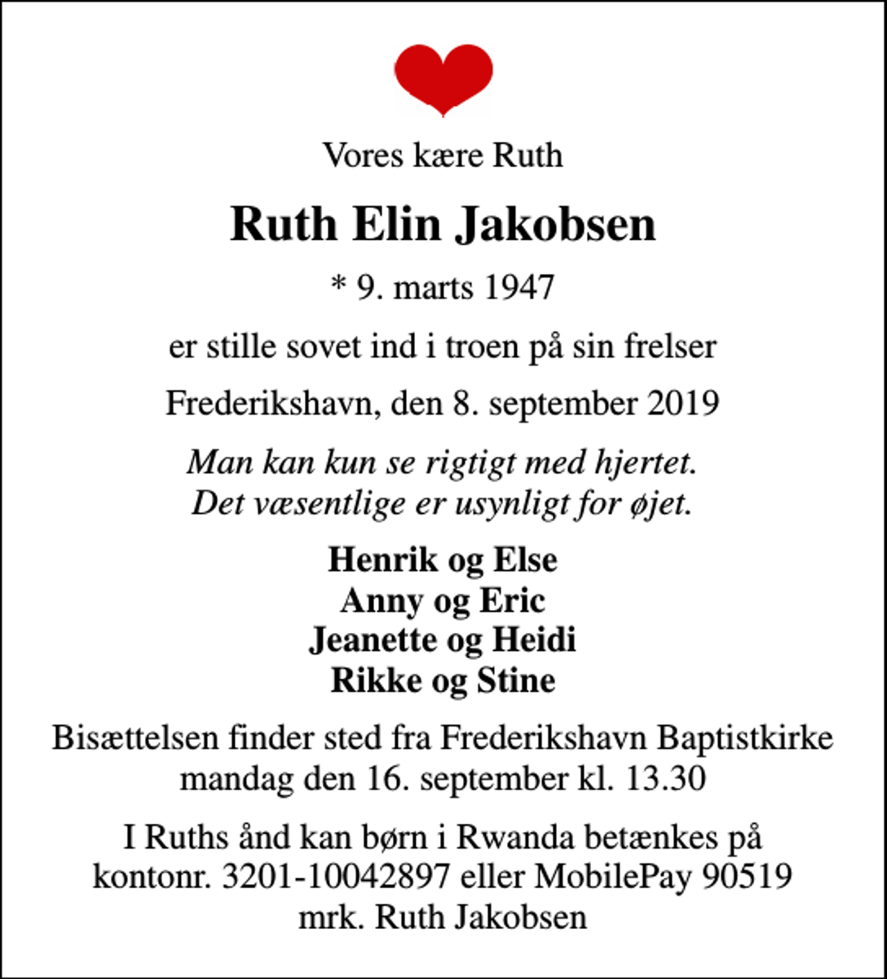 <p>Vores kære Ruth<br />Ruth Elin Jakobsen<br />* 9. marts 1947<br />er stille sovet ind i troen på sin frelser<br />Frederikshavn, den 8. september 2019<br />Man kan kun se rigtigt med hjertet. Det væsentlige er usynligt for øjet.<br />Henrik og Else Anny og Eric Jeanette og Heidi Rikke og Stine<br />Bisættelsen finder sted fra Baptistkirken, Frederikshavn mandag den 16. september kl. 13.30<br />Bisættelsen finder sted fra Frederikshavn Baptistkirke mandag den 16. september kl. 13.30<br />I Ruths ånd kan børn i Rwanda betænkes på kontonr. 3201-10042897 eller MobilePay 90519 mrk. Ruth Jakobsen</p>