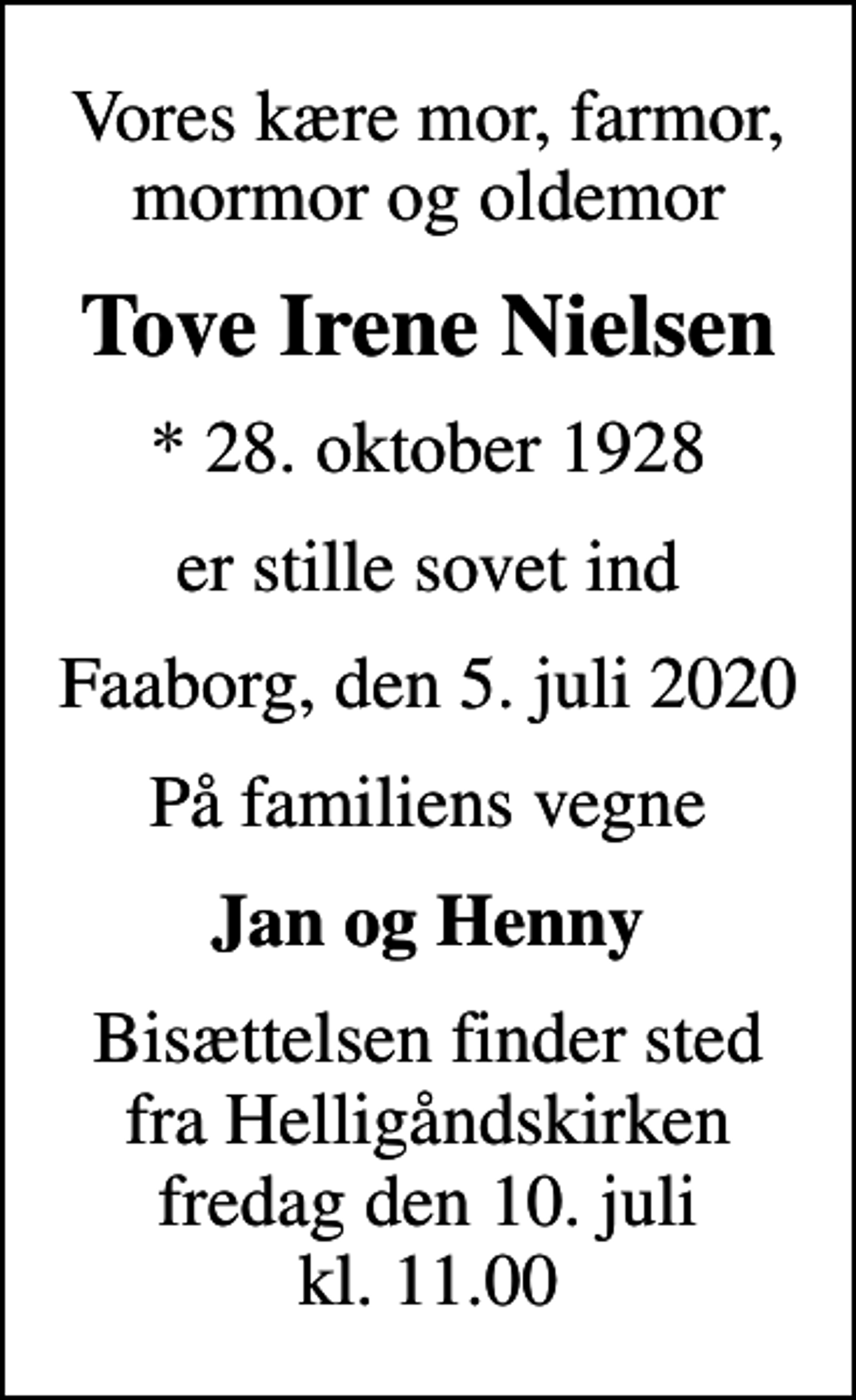 <p>Vores kære mor, farmor, mormor og oldemor<br />Tove Irene Nielsen<br />* 28. oktober 1928<br />er stille sovet ind<br />Faaborg, den 5. juli 2020<br />På familiens vegne<br />Jan og Henny<br />Bisættelsen finder sted fra Helligåndskirken fredag den 10. juli kl. 11.00</p>