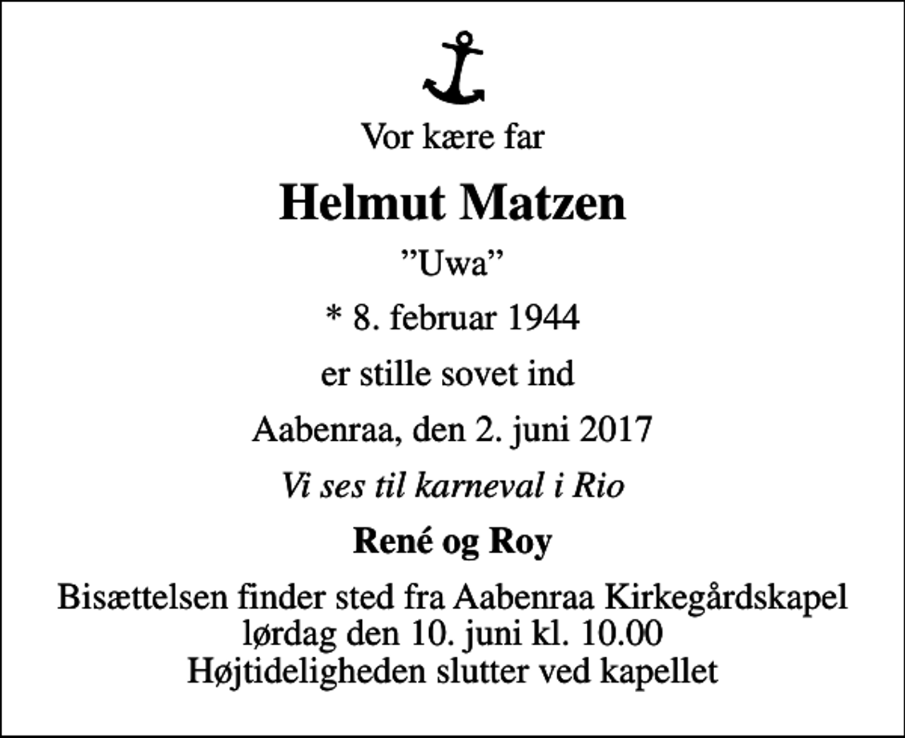 <p>Vor kære far<br />Helmut Matzen<br />Uwa<br />* 8. februar 1944<br />er stille sovet ind<br />Aabenraa, den 2. juni 2017<br />Vi ses til karneval i Rio<br />René og Roy<br />Bisættelsen finder sted fra Aabenraa Kirkegårdskapel lørdag den 10. juni kl. 10.00 Højtideligheden slutter ved kapellet</p>