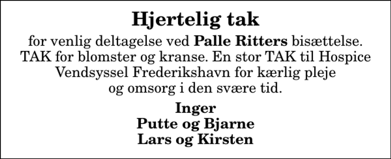 <p>Hjertelig tak<br />for venlig deltagelse ved <em>Palle Ritters</em> bisættelse. TAK for blomster og kranse. En stor TAK til Hospice Vendsyssel Frederikshavn for kærlig pleje og omsorg i den svære tid.<br />Inger Putte og Bjarne Lars og Kirsten</p>
