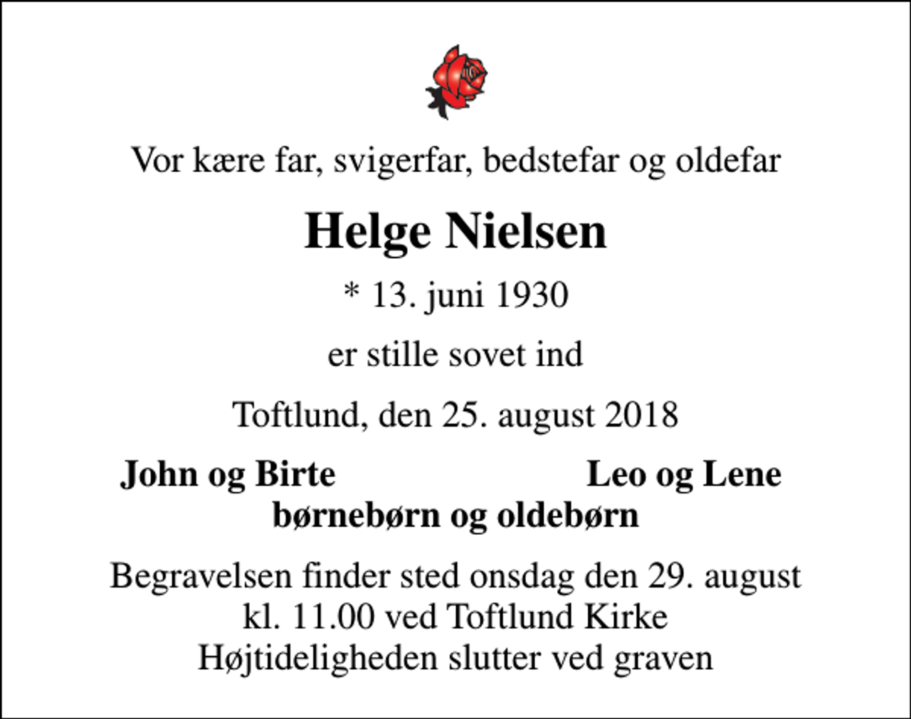 <p>Vor kære far, svigerfar, bedstefar og oldefar<br />Helge Nielsen<br />* 13. juni 1930<br />er stille sovet ind<br />Toftlund, den 25. august 2018<br />John og Birte<br />Leo og Lene<br />Begravelsen finder sted onsdag den 29. august kl. 11.00 ved Toftlund Kirke Højtideligheden slutter ved graven</p>