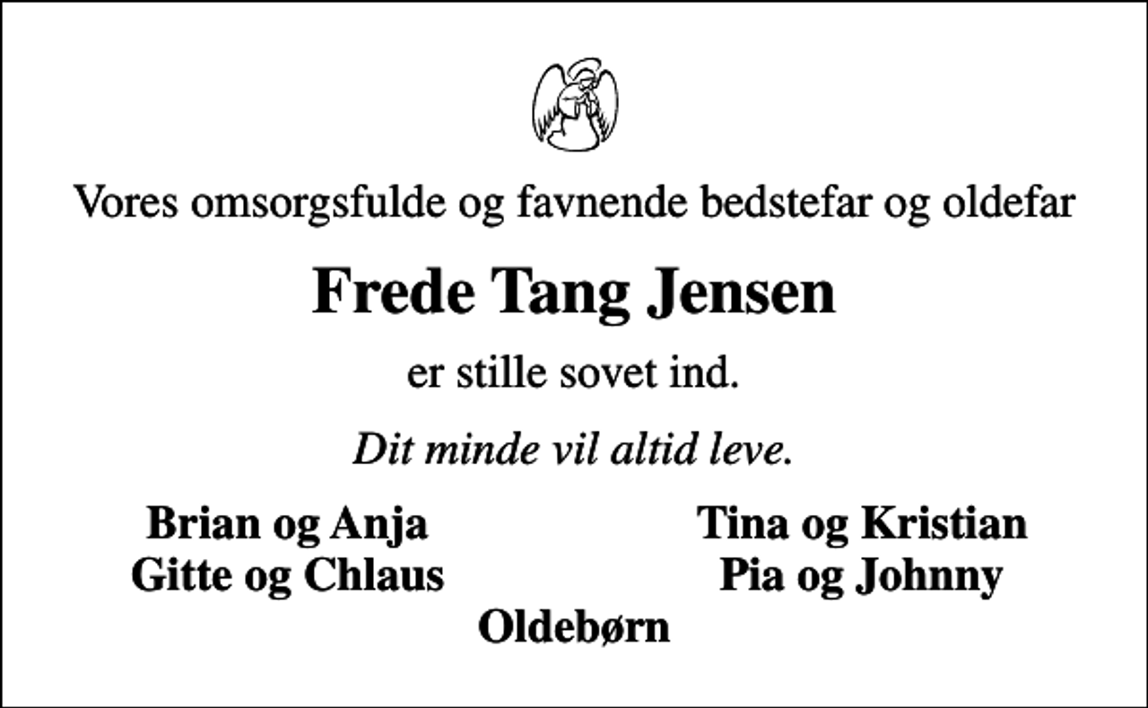 <p>Vores omsorgsfulde og favnende bedstefar og oldefar<br />Frede Tang Jensen<br />er stille sovet ind.<br />Dit minde vil altid leve.<br />Brian og Anja<br />Tina og Kristian<br />Gitte og Chlaus<br />Pia og Johnny</p>