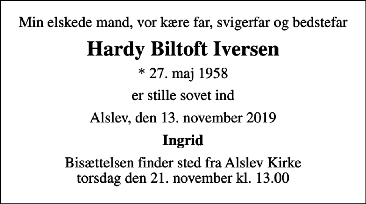 <p>Min elskede mand, vor kære far, svigerfar og bedstefar<br />Hardy Biltoft Iversen<br />* 27. maj 1958<br />er stille sovet ind<br />Alslev, den 13. november 2019<br />Ingrid<br />Bisættelsen finder sted fra Alslev Kirke torsdag den 21. november kl. 13.00</p>