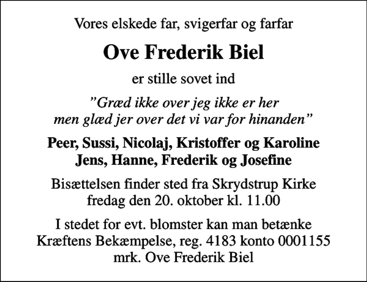 <p>Vores elskede far, svigerfar og farfar<br />Ove Frederik Biel<br />er stille sovet ind<br />Græd ikke over jeg ikke er her men glæd jer over det vi var for hinanden<br />Peer, Sussi, Nicolaj, Kristoffer og Karoline Jens, Hanne, Frederik og Josefine<br />Bisættelsen finder sted fra Skrydstrup Kirke fredag den 20. oktober kl. 11.00<br />I stedet for evt. blomster kan man betænke<br />Kræftens Bekæmpelse reg.4183konto0001155mrk. Ove Frederik<br />Biel</p>