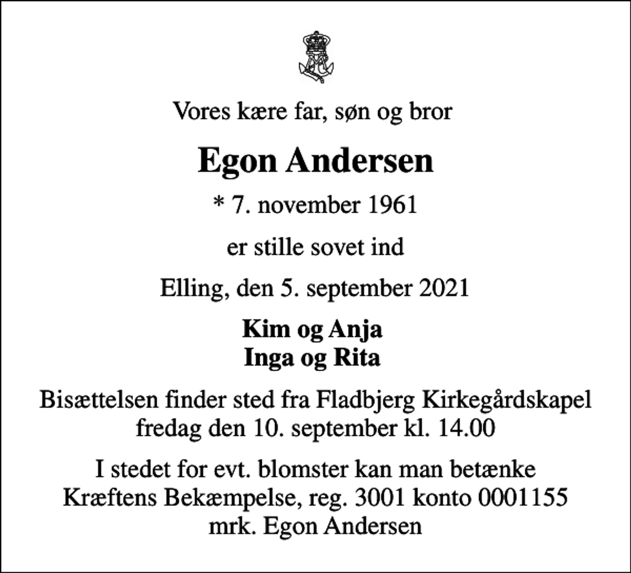 <p>Vores kære far, søn og bror<br />Egon Andersen<br />* 7. november 1961<br />er stille sovet ind<br />Elling, den 5. september 2021<br />Kim og Anja Inga og Rita<br />Bisættelsen finder sted fra Fladbjerg Kirkegårdskapel fredag den 10. september kl. 14.00<br />I stedet for evt. blomster kan man betænke<br />Kræftens Bekæmpelse reg.3001konto0001155mrk. Egon<br />Andersen</p>
