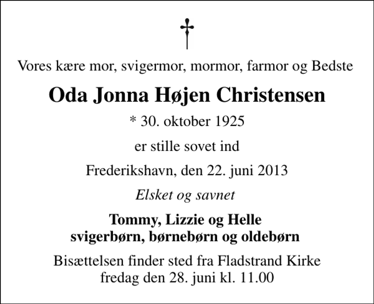 <p>Vores kære mor, svigermor, mormor, farmor og Bedste<br />Oda Jonna Højen Christensen<br />* 30. oktober 1925<br />er stille sovet ind<br />Frederikshavn, den 22. juni 2013<br />Elsket og savnet<br />Tommy, Lizzie og Helle svigerbørn, børnebørn og oldebørn<br />Bisættelsen finder sted fra Fladstrand Kirke fredag den 28. juni kl. 11.00</p>