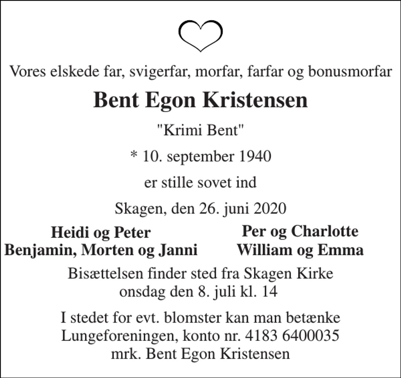 <p>Vores elskede far, svigerfar, morfar, farfar og bonusmorfar<br />Bent Egon Kristensen<br />"Krimi Bent"<br />*​ 10. september 1940<br />er stille sovet ind<br />Skagen, den 26. juni 2020<br />Heidi og Peter<br />Per og Charlotte<br />Benjamin, Morten og Janni<br />William og Emma<br />Bisættelsen finder sted fra Skagen Kirke onsdag den 8. juli kl. 14<br />I stedet for evt. blomster kan man betænke Lungeforeningen, konto nr. 4183 6400035 mrk. Bent Egon Kristensen</p>