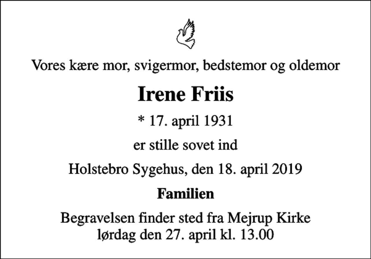 <p>Vores kære mor, svigermor, bedstemor og oldemor<br />Irene Friis<br />* 17. april 1931<br />er stille sovet ind<br />Holstebro Sygehus, den 18. april 2019<br />Familien<br />Begravelsen finder sted fra Mejrup Kirke lørdag den 27. april kl. 13.00</p>