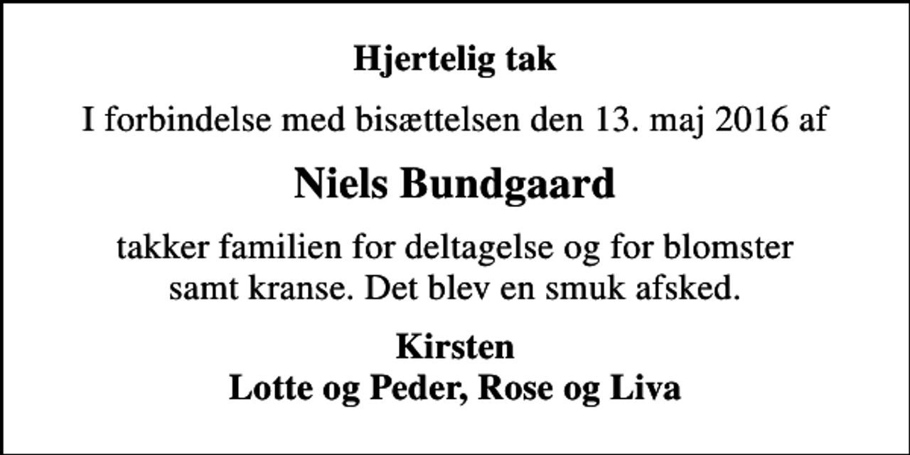 <p>Hjertelig tak<br />I forbindelse med bisættelsen den 13. maj 2016 af<br />Niels Bundgaard<br />takker familien for deltagelse og for blomster samt kranse. Det blev en smuk afsked.<br />Kirsten Lotte og Peder, Rose og Liva</p>