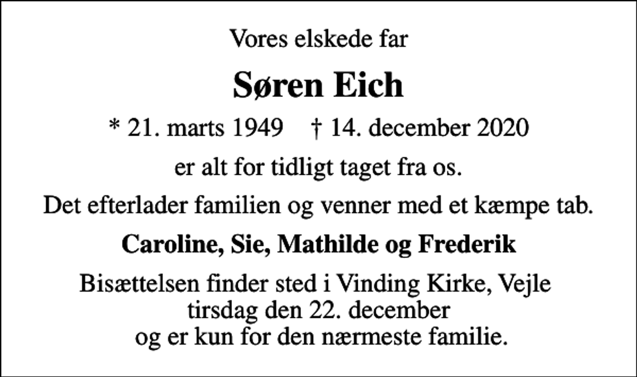 <p>Vores elskede far<br />Søren Eich<br />* 21. marts 1949 ✝ 14. december 2020<br />er alt for tidligt taget fra os.<br />Det efterlader familien og venner med et kæmpe tab.<br />Caroline, Sie, Mathilde og Frederik<br />Bisættelsen finder sted i Vinding Kirke, Vejle tirsdag den 22. december og er kun for den nærmeste familie.</p>