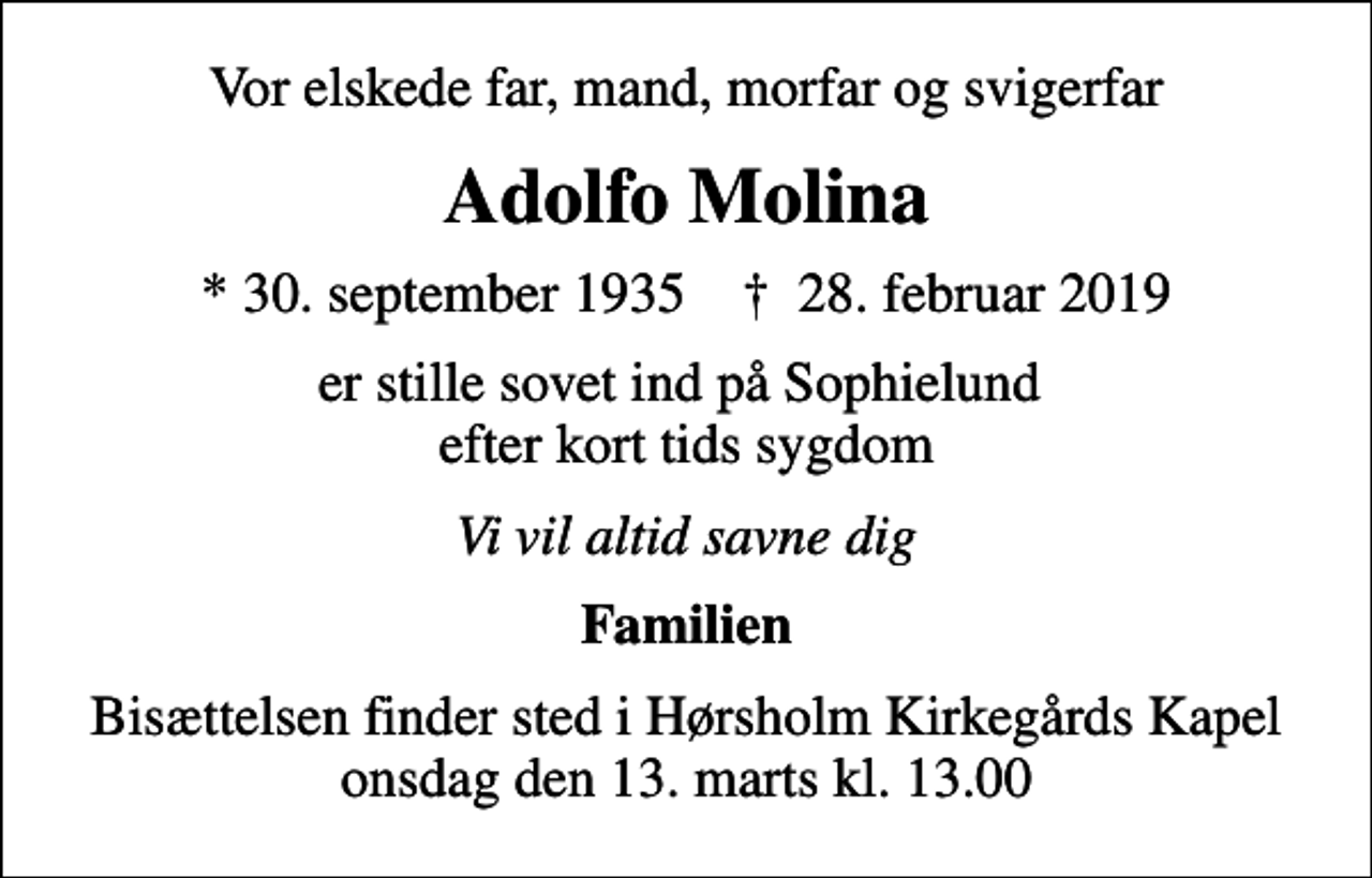 <p>Vor elskede far, mand, morfar og svigerfar<br />Adolfo Molina<br />* 30. september 1935 ✝ 28. februar 2019<br />er stille sovet ind på Sophielund efter kort tids sygdom<br />Vi vil altid savne dig<br />Familien<br />Bisættelsen finder sted i Hørsholm Kirkegårds Kapel onsdag den 13. marts kl. 13.00</p>