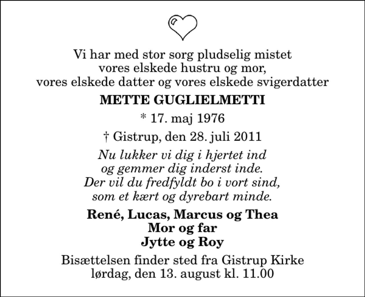 <p>Vi har med stor sorg pludselig mistet vores elskede hustru og mor, vores elskede datter og vores elskede svigerdatter<br />Mette Guglielmetti<br />* 17. maj 1976<br />Gistrup, den 28. juli 2011<br />Nu lukker vi dig i hjertet ind og gemmer dig inderst inde. Der vil du fredfyldt bo i vort sind, som et kært og dyrebart minde.<br />René, Lucas, Marcus og Thea Mor og far Jytte og Roy<br />Bisættelsen finder sted fra Gistrup Kirke lørdag, den 13. august kl. 11.00</p>