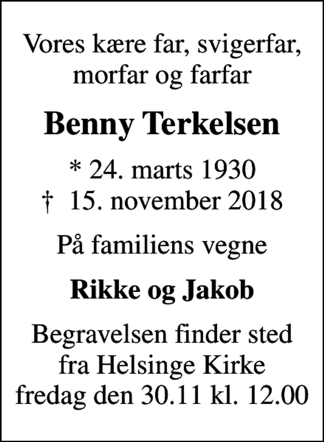 <p>Vores kære far, svigerfar, morfar og farfar<br />Benny Terkelsen<br />* 24. marts 1930<br />✝ 15. november 2018<br />På familiens vegne<br />Rikke og Jakob<br />Begravelsen finder sted fra Helsinge Kirke fredag den 30.11 kl. 12.00</p>