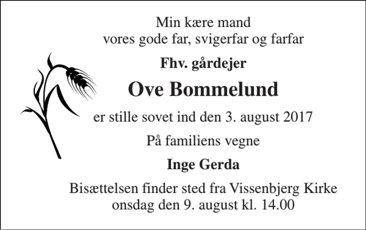 <p>Min kære mand vores gode far, svigerfar og farfar<br />Fhv. gårdejer<br />Ove Bommelund<br />er stille sovet ind den 3. august 2017<br />På familiens vegne<br />Inge Gerda<br />Bisættelsen finder sted fra Vissenbjerg Kirke onsdag den 9. august kl. 14.00</p>